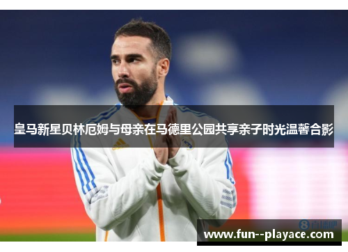 皇马新星贝林厄姆与母亲在马德里公园共享亲子时光温馨合影 皇马新星贝林厄姆与母亲在马德里公园共享亲子时光温馨合影