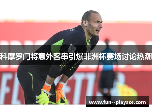科摩罗门将意外客串引爆非洲杯赛场讨论热潮 科摩罗门将意外客串引爆非洲杯赛场讨论热潮