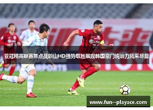 亚冠精英联赛焦点战蔚山HD强势取胜展现韩国豪门统治力风采尽显 亚冠精英联赛焦点战蔚山HD强势取胜展现韩国豪门统治力风采尽显