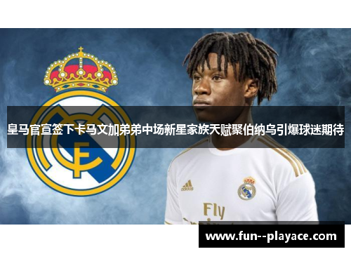 皇马官宣签下卡马文加弟弟中场新星家族天赋聚伯纳乌引爆球迷期待